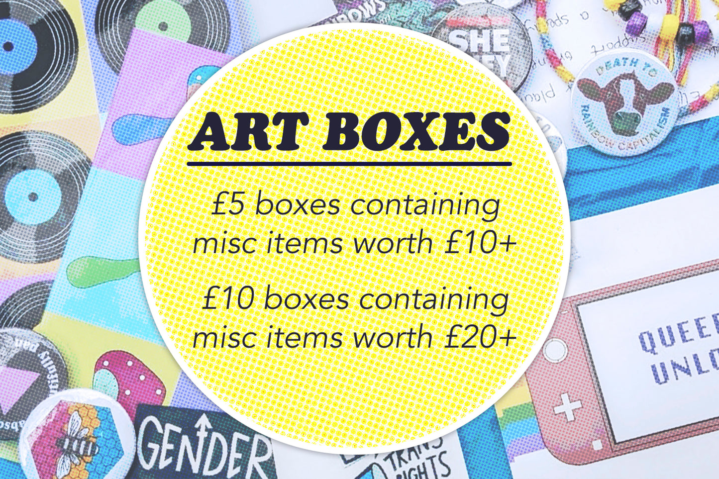 Graphic showing a faded image of the contents of a mystery box (digital art prints, a range of pin badges, pride bracelets and stickers). There is a yellow circle overlaid with dark blue text reading "Art Boxes. £5 boxes containing misc items worth £10 plus. £10 boxes containing misc items worth £20 plus"